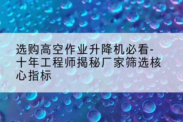 黄埔高空作业升降机厂家推荐-选购高空作业升降机必看-十年工程师揭秘厂家筛选核心指标
