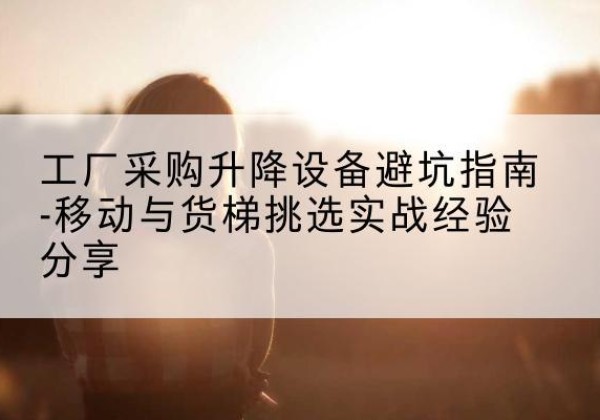 黄埔移动式升降机怎么选-工厂采购升降设备避坑指南-移动与货梯挑选实战经验分享