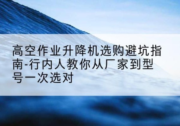 黄埔升降平台厂家-高空作业升降机选购避坑指南-行内人教你从厂家到型号一次选对