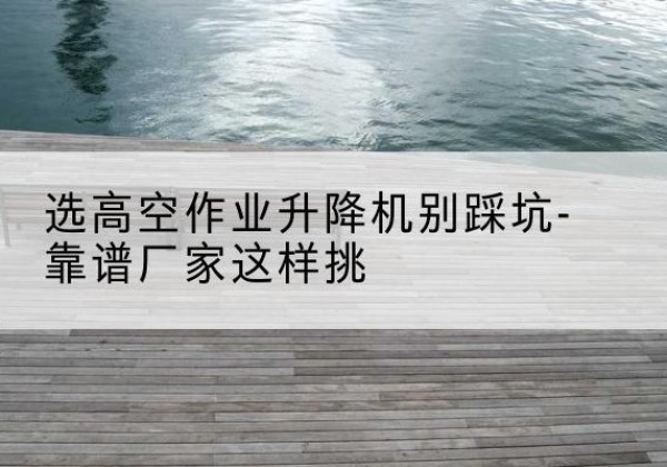 黄埔剪叉式升降机厂家-选高空作业升降机别踩坑-靠谱厂家这样挑