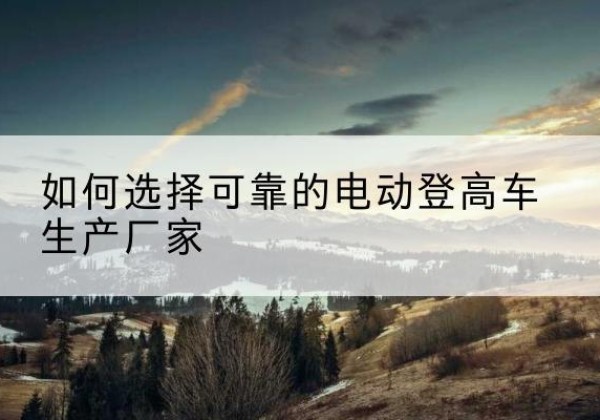 黄埔电动登高车厂家-如何选择可靠的电动登高车生产厂家