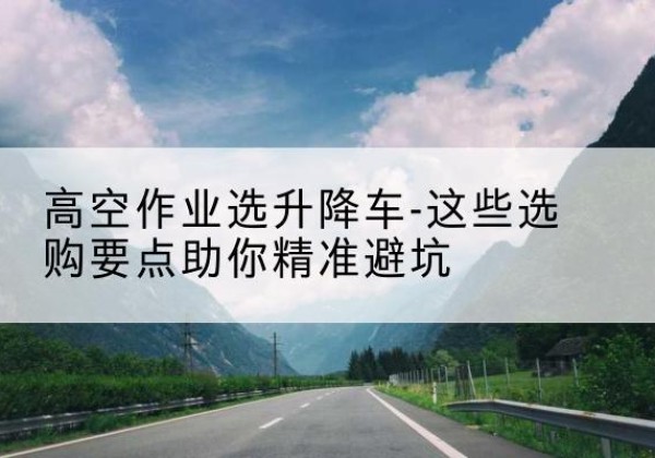黄埔升降车厂家-高空作业选升降车-这些选购要点助你*避坑