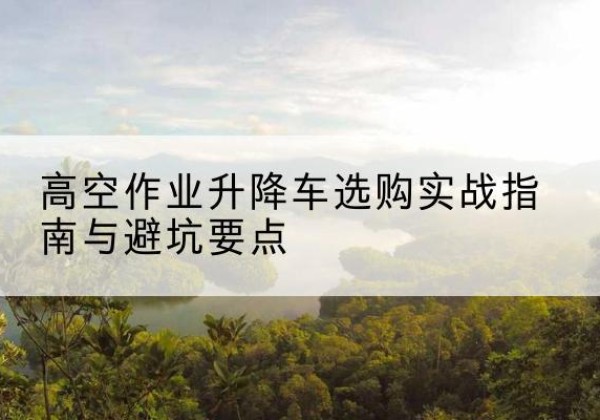 黄埔升降车怎么选-高空作业升降车选购实战指南与避坑要点