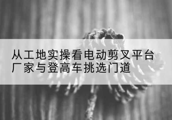 黄埔电动剪叉升降平台厂家-从工地实操看电动剪叉平台厂家与登高车挑选门道