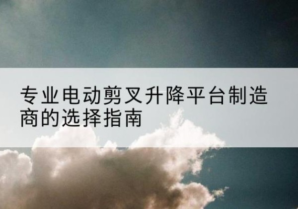 黄埔电动剪叉升降平台厂家-专业电动剪叉升降平台制造商的选择指南