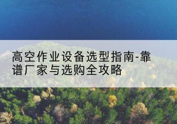 黄埔升降车厂家-高空作业设备选型指南-靠谱厂家与选购全攻略